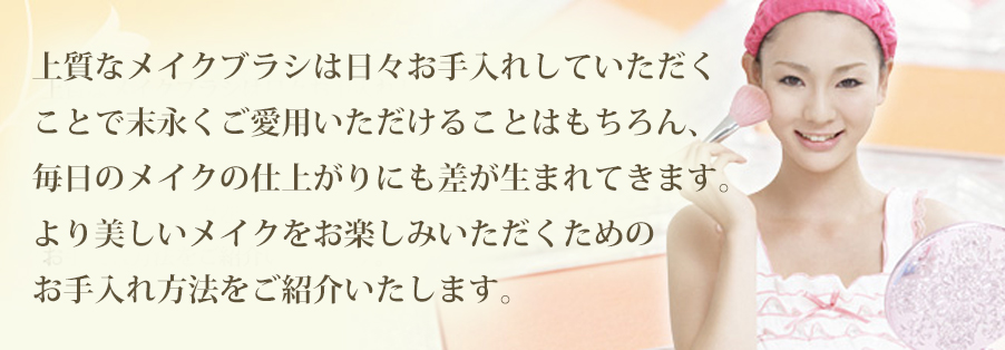 上質なメイクブラシは日々お手入れしていただくことで末永くご愛用いただけることはもちろん、毎日のメイクの仕上がりにも差が生まれてきます。 より美しいメイクをお楽しみいただくためのお手入れ方法をご紹介いたします。