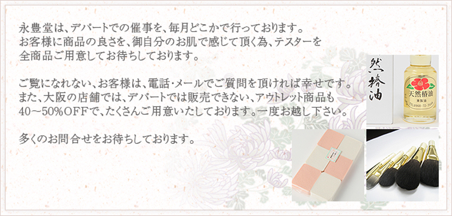 永豊堂は、デパートでの催事を、毎月どこかで行っております。お客様に商品の良さを、御自分のお肌で感じて頂く為、テスターを全商品ご用意してお待ちしております。ご覧になれない、お客様は、電話・メールでご質問を頂ければ幸せです。また、大阪の店舗では、デパートでは販売できない、アウトレット商品も40～50％OFFで、たくさんご用意いたしております。一度お越し下さい。多くのお問合せをお待ちしております。