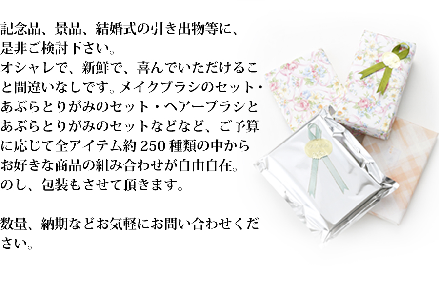 記念品、景品、結婚式の引き出物等に、是非ご検討下さい。オシャレで、新鮮で、喜んでいただけること間違いなしです。メイクブラシのセット・あぶらとりがみのセット・ヘアーブラシとあぶらとりがみのセットなどなど、ご予算に応じて全アイテム約250種類の中からお好きな商品の組み合わせが自由自在。のし、包装もさせて頂きます。数量、納期などお気軽にお問い合わせください。