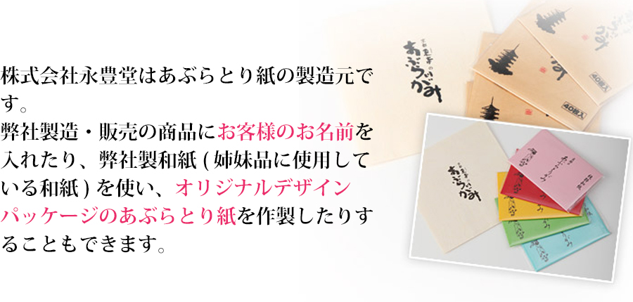 株式会社永豊堂はあぶらとり紙の製造元です。弊社製造・販売の商品にお客様のお名前を入れたり、弊社製和紙( 姉妹品に使用している和紙 ) を使い、オリジナルデザインパッケージのあぶらとり紙を作製したりすることもできます。